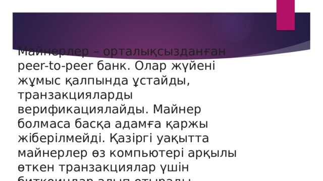 Майнерлер – орталықсызданған peer-to-peer банк. Олар жүйені жұмыс қалпында ұстайды, транзакцияларды верификациялайды. Майнер болмаса басқа адамға қаржы жіберілмейді. Қазіргі уақытта майнерлер өз компьютері арқылы өткен транзакциялар үшін биткоиндар алып отырады. 