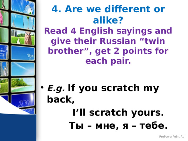 4. Are we different or alike?  Read 4 English sayings and give their Russian “twin brother”, get 2 points for each pair.   E.g. If you scratch my back,  I’ll scratch yours.  Ты – мне, я – тебе. 