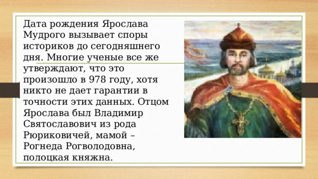 Дата рождения Ярослава Мудрого вызывает споры историков до сегодняшнего дня. Многие ученые все же утверждают, что это произошло в 978 году, хотя никто не дает гарантии в точности этих данных. Отцом Ярослава был Владимир Святославович из рода Рюриковичей, мамой – Рогнеда Рогволодовна, полоцкая княжна. 