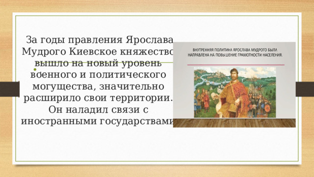  За годы правления Ярослава Мудрого Киевское княжество вышло на новый уровень военного и политического могущества, значительно расширило свои территории. Он наладил связи с иностранными государствами . 