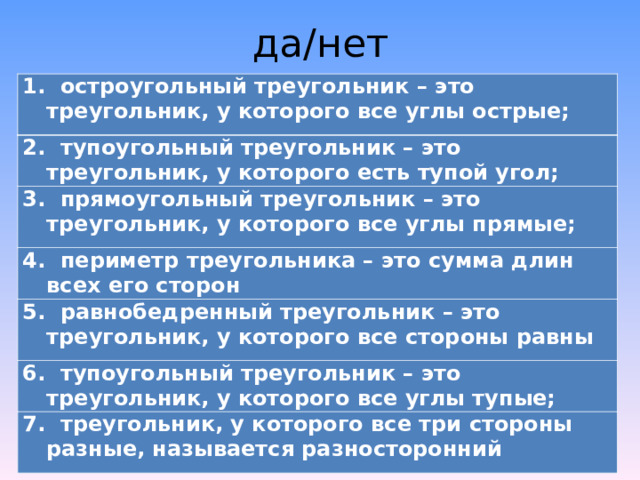 да/нет 1. остроугольный треугольник – это треугольник, у которого все углы острые; 2. тупоугольный треугольник – это треугольник, у которого есть тупой угол; 3. прямоугольный треугольник – это треугольник, у которого все углы прямые; 4. периметр треугольника – это сумма длин всех его сторон 5. равнобедренный треугольник – это треугольник, у которого все стороны равны 6. тупоугольный треугольник – это треугольник, у которого все углы тупые; 7. треугольник, у которого все три стороны разные, называется разносторонний 