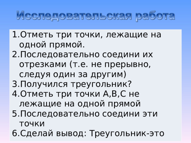 Отметь три точки, лежащие на одной прямой. Последовательно соедини их отрезками (т.е. не прерывно, следуя один за другим) Получился треугольник? Отметь три точки А,В,С не лежащие на одной прямой Последовательно соедини эти точки Сделай вывод: Треугольник-это 