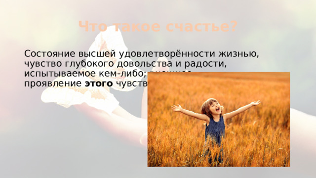Что такое счастье? Состояние высшей удовлетворённости жизнью, чувство глубокого довольства и радости, испытываемое кем-либо; внешнее проявление  этого  чувства. 