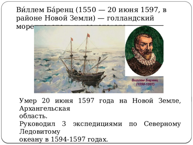  Ви́ллем Ба́ренц (1550 — 20 июня 1597, в районе Новой Земли) — голландский мореплаватель и исследователь. Умер 20 июня 1597 года на Новой Земле, Архангельская область. Руководил 3 экспедициями по Северному Ледовитому океану в 1594-1597 годах. 