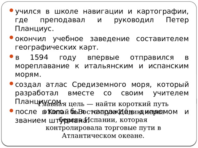 учился в школе навигации и картографии, где преподавал и руководил Петер Планциус. окончил учебное заведение составителем географических карт. в 1594 году впервые отправился в мореплавание к итальянским и испанским морям. создал атлас Средиземного моря, который разработал вместе со своим учителем Планциусом. после этого был награждён дипломом и званием штурмана. Главная цель — найти короткий путь в Китай и Восточную Индию через берега Испании, которая контролировала торговые пути в Атлантическом океане. 