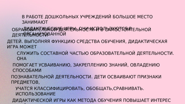 В РАБОТЕ ДОШКОЛЬНЫХ УЧРЕЖДЕНИЙ БОЛЬШОЕ МЕСТО ЗАНИМАЮТ ДИДАКТИЧЕСКИЕ ИГРЫ. ОНИ ИСПОЛЬЗУЮТСЯ В ОРГАНИЗОВАННОЙ ОБРАЗОВАТЕЛЬНОЙ ДЕЯТЕЛЬНОСТИ И В САМОСТОЯТЕЛЬНОЙ ДЕЯТЕЛЬНОСТИ ДЕТЕЙ. ВЫПОЛНЯЯ ФУНКЦИЮ СРЕДСТВА ОБУЧЕНИЯ, ДИДАКТИЧЕСКАЯ ИГРА МОЖЕТ СЛУЖИТЬ СОСТАВНОЙ ЧАСТЬЮ ОБРАЗОВАТЕЛЬНОЙ ДЕЯТЕЛЬНОСТИ. ОНА ПОМОГАЕТ УСВАИВАНИЮ, ЗАКРЕПЛЕНИЮ ЗНАНИЙ, ОВЛАДЕНИЮ СПОСОБАМИ ПОЗНАВАТЕЛЬНОЙ ДЕЯТЕЛЬНОСТИ. ДЕТИ ОСВАИВАЮТ ПРИЗНАКИ ПРЕДМЕТОВ, УЧАТСЯ КЛАССИФИЦИРОВАТЬ, ОБОБЩАТЬ,СРАВНИВАТЬ. ИСПОЛЬЗОВАНИЕ ДИДАКТИЧЕСКОЙ ИГРЫ КАК МЕТОДА ОБУЧЕНИЯ ПОВЫШАЕТ ИНТЕРЕС ДЕТЕЙ К ОБРАЗОВАТЕЛЬНОЙ ДЕЯТЕЛЬНОСТИ, РАЗВИВАЕТ СОСРЕДОТОЧЕННОСТЬ, ОБЕСПЕЧИВАЕТ ЛУЧШЕЕ УСВОЕНИЕПРОГРАММНОГО МАТЕРИАЛА. 
