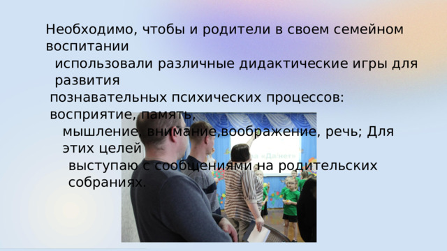 Необходимо,  чтобы и  родители в  своем  семейном  воспитании использовали  различные  дидактические  игры  для  развития познавательных  психических  процессов:  восприятие,  память, мышление,  внимание,воображение,  речь;  Для  этих  целей выступаю с  сообщениями  на  родительских  собраниях. 