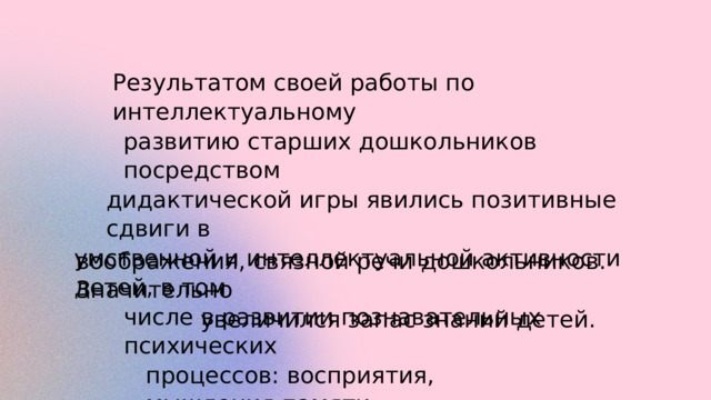 Результатом своей работы по интеллектуальному развитию старших дошкольников посредством дидактической игры явились позитивные сдвиги в умственной и интеллектуальной активности детей, в том числе в развитии познавательных психических процессов: восприятия, мышления,памяти, воображения, связной речи дошкольников. Значительно увеличился запас знаний детей. 