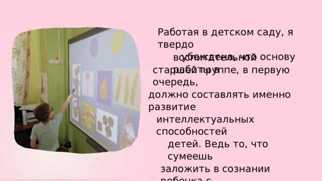 Работая в  детском  саду, я  твердо убеждена,  что  основу воспитательной  работы в старшей группе, в  первую  очередь, должно  составлять  именно  развитие интеллектуальных  способностей детей.  Ведь  то,  что  сумеешь заложить в  сознании  ребенка с самых  ранних  лет,  остается у  него на  всю жизнь. 
