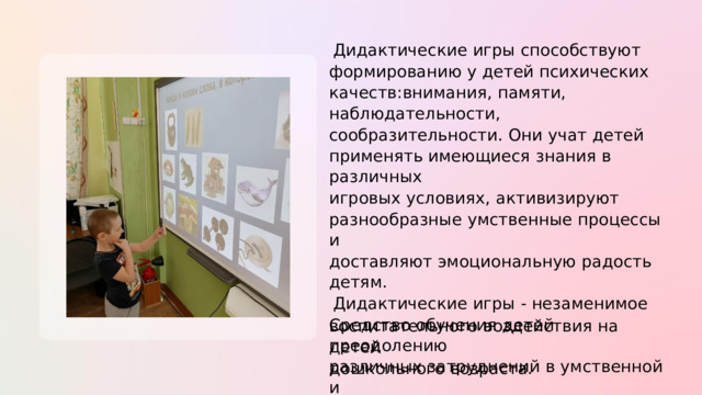 Дидактические  игры  способствуют формированию у  детей  психических качеств:внимания,  памяти,  наблюдательности, сообразительности.  Они  учат  детей применять имеющиеся  знания в  различных игровых условиях,  активизируют разнообразные  умственные  процессы и доставляют  эмоциональную радость  детям. Дидактические  игры - незаменимое Средство обучения  детей  преодолению различных  затруднений в  умственной и нравственной  их  деятельности.  Эти  игры  таят в  себе  большие  возможности и воспитательного  воздействия  на  детей дошкольного  возраста. 
