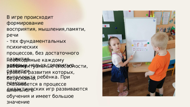 В  игре происходит формирование восприятия, мышления,памяти, речи - тех фундаментальных психических процессов, без достаточного развития которых нельзя говорить о развитии интеллекта ребёнка. При помощи дидактических игр развиваются необходимые каждому ребёнку интеллектуальные способности, уровень развития которых, безусловно, сказывается в процессе школьного обучения и имеет большое значение для последующего развития личности. 
