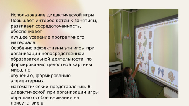 Использование дидактической  игры Повышает интерес  детей к  занятиям, развивает  сосредоточенность,  обеспечивает лучшее  усвоение  программного  материала. Особенно эффективны  эти  игры  при организации  непосредственной образовательной  деятельности:  по формированию  целостной картины  мира,  по обучению,  формированию  элементарных математических  представлений. В дидактической  при  организации  игры обращаю  особое  внимание  на  присутствие в образовательной  деятельности  элементов занимательности:  поиска,сюрпризности, отгадывания и  т.п. 