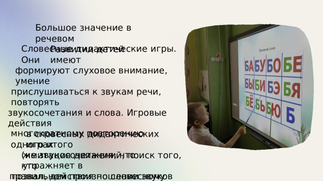 Большое  значение в  речевом Развитии детей  имеют Словесные дидактические  игры.  Они формируют  слуховое внимание,  умение прислушиваться к  звукам речи,  повторять звукосочетания и  слова.  Игровые  действия в  словесных  дидактических  играх (имитация  движений,  поиск  того,  кто позвал,  действия  по  словесному  сигналу, звукоподражание)  побуждают к многократному  повторению  одного  итого же  звукосочетания,  что  упражняет в правильном  произношении  звуков и  слов. 