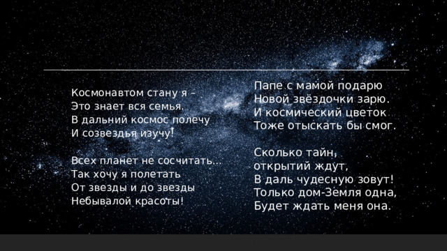 Папе с мамой подарю  Новой звёздочки зарю.  И космический цветок  Тоже отыскать бы смог.   Сколько тайн, открытий ждут,  В даль чудесную зовут!  Только дом-Земля одна,  Будет ждать меня она. Космонавтом стану я –  Это знает вся семья.  В дальний космос полечу  И созвездья изучу!   Всех планет не сосчитать...  Так хочу я полетать  От звезды и до звезды  Небывалой красоты!    