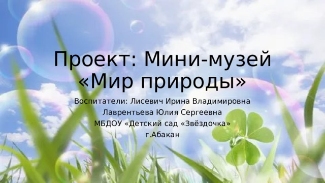 Проект: Мини-музей  «Мир природы» Воспитатели: Лисевич Ирина Владимировна Лаврентьева Юлия Сергеевна МБДОУ «Детский сад «Звёздочка» г.Абакан 