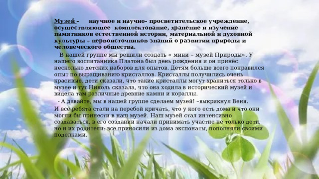Музей  –     научное и научно- просветительское учреждение, осуществляющее комплектование, хранение и изучение памятников естественной истории, материальной и духовной культуры – первоисточников знаний о развитии природы и человеческого общества.  В нашей группе мы решили создать « мини – музей Природы». У нашего воспитанника Платона был день рождения и он принёс несколько детских наборов для опытов. Детям больше всего понравился опыт по выращиванию кристаллов. Кристаллы получились очень красивые, дети сказали, что такие кристаллы могут храниться только в музее и тут Николь сказала, что она ходила в исторический музей и видела там различные древние камни и кораллы.  - А давайте, мы в нашей группе сделаем музей! –выкрикнул Веня. И все ребята стали на перебой кричать, что у кого есть дома и что они могли бы принести в наш музей. Наш музей стал интенсивно создаваться, в его создании начали принимать участие не только дети, но и их родители: все приносили из дома экспонаты, пополняли своими поделками. 