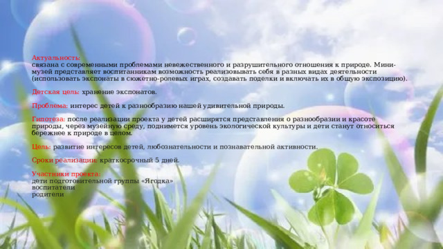      Актуальность:  связана с современными проблемами невежественного и разрушительного отношения к природе. Мини-музей представляет воспитанникам возможность реализовывать себя в разных видах деятельности (использовать экспонаты в сюжетно-ролевых играх, создавать поделки и включать их в общую экспозицию).   Детская цель: хранение экспонатов.   Проблема: интерес детей к разнообразию нашей удивительной природы.   Гипотеза: после реализации проекта у детей расширятся представления о разнообразии и красоте природы, через музейную среду, поднимется уровень экологической культуры и дети станут относиться бережнее к природе в целом.   Цель: развитие интересов детей, любознательности и познавательной активности.   Сроки реализации: краткосрочный 5 дней.   Участники проекта:  дети подготовительной группы «Ягодка»  воспитатели  родители     
