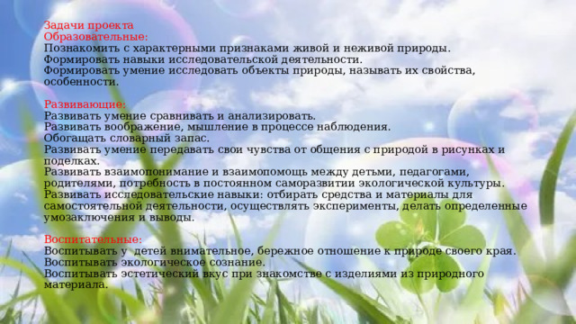 Задачи проекта  Образовательные:  Познакомить с характерными признаками живой и неживой природы.  Формировать навыки исследовательской деятельности.  Формировать умение исследовать объекты природы, называть их свойства, особенности.   Развивающие:  Развивать умение сравнивать и анализировать.  Развивать воображение, мышление в процессе наблюдения.  Обогащать словарный запас.  Развивать умение передавать свои чувства от общения с природой в рисунках и поделках.  Развивать взаимопонимание и взаимопомощь между детьми, педагогами, родителями, потребность в постоянном саморазвитии экологической культуры.  Развивать исследовательские навыки: отбирать средства и материалы для самостоятельной деятельности, осуществлять эксперименты, делать определенные умозаключения и выводы.   Воспитательные:  Воспитывать у детей внимательное, бережное отношение к природе своего края.  Воспитывать экологическое сознание.  Воспитывать эстетический вкус при знакомстве с изделиями из природного материала.    