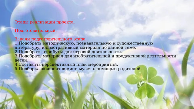 Этапы реализации проекта.   Подготовительный.   Задачи подготовительного этапа.  1.Подобрать методическую, познавательную и художественную литературу, иллюстративный материал по данной теме.  2.Подобрать атрибуты для игровой деятельности.  3.Подобрать материал для изобразительной и продуктивной деятельности детей.  4.Составить перспективный план мероприятий.  5.Подборка экспонатов мини-музея с помощью родителей.   