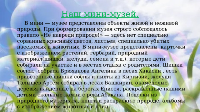 Наш мини-музей.  В мини — музее представлены объекты живой и неживой природы.   При формировании музея строго соблюдалось правило «Не навреди природе!» — здесь нет специально сорванных красивых цветов, листьев, специально убитых насекомых и животных. В мини-музее представлены карточки с изображением растений, гербарий, природный материал(шишки, желуди, семена и т.д.), которые дети собирали на участке и в местах отдыха с родителями. Шишки сосны, собрала Брюханова Ангелина в лесах Хакасии , есть привезенные шишки сосны и пихты из Киргизии, желуди Талышев Артём собирал в лесах Башкирии, окаменелые деревья найденные на берегах Енисея, раскрашенные нашими детьми скальные камни с реки Абакана. Поделки из природного материала, книги и раскраски о природе, альбомы с изображением животных и птиц.  В нашем мини-музее есть экспонаты с морского дна, ракушки и морские камушки с черноморского побережья и кораллы. Коллекция музея пополняется. Коллекция украшений из натуральных камней. 