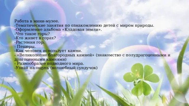 Работа в мини-музее.  -Тематические занятия по ознакомлению детей с миром природы.  -Оформление альбома «Кладовая земли».  -Что такое горы?  -Кто живет в горах?  -Растения гор.  - Пещеры.  -Как человек использует камни.  - «Великолепие благородных камней» (знакомство с полудрагоценными и драгоценными камнями)  - Разнообразие подводного мира.  -Узнай на ощупь (волшебный сундучок)   