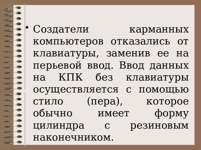 Создатели карманных компьютеров отказались от клавиатуры, заменив ее на перьевой ввод. Ввод данных на КПК без клавиатуры осуществляется с помощью стило (пера), которое обычно имеет форму цилиндра с резиновым наконечником. 