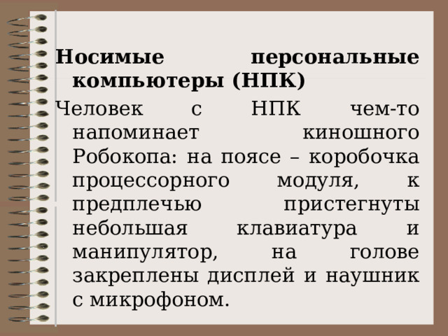 Носимые персональные компьютеры (НПК)  Человек с НПК чем-то напоминает киношного Робокопа: на поясе – коробочка процессорного модуля, к предплечью пристегнуты небольшая клавиатура и манипулятор, на голове закреплены дисплей и наушник с микрофоном. 