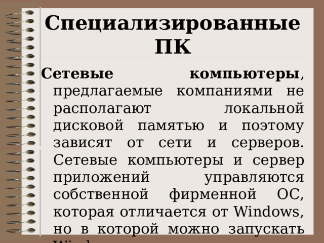 Специализированные ПК Сетевые компьютеры , предлагаемые компаниями не располагают локальной дисковой памятью и поэтому зависят от сети и серверов. Сетевые компьютеры и сервер приложений управляются собственной фирменной ОС, которая отличается от Windows, но в которой можно запускать Windows-приложения. 