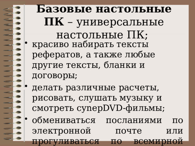  Базовые настольные ПК – универсальные настольные ПК;   красиво набирать тексты рефератов, а также любые другие тексты, бланки и договоры; делать различные расчеты, рисовать, слушать музыку и смотреть cynepDVD-фильмы; обмениваться посланиями по электронной почте или прогуливаться по всемирной сети Интернет. 
