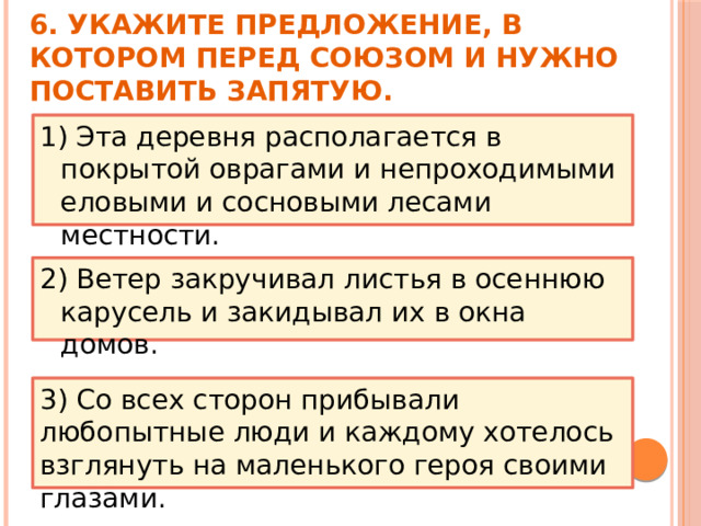 6. Укажите предложение, в котором перед союзом И нужно поставить запятую. 1) Эта деревня располагается в покрытой оврагами и непроходимыми еловыми и сосновыми лесами местности.  2) Ветер закручивал листья в осеннюю карусель и закидывал их в окна домов. 3) Со всех сторон прибывали любопытные люди и каждому хотелось взглянуть на маленького героя своими глазами.   