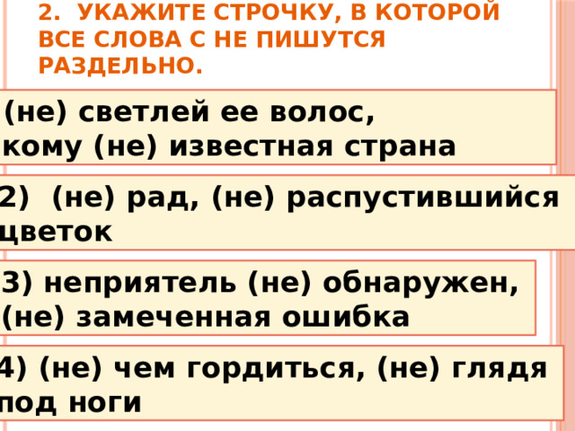 2.  Укажите строчку, в которой все слова с НЕ пишутся раздельно. 1 ) (не) светлей ее волос, никому (не) известная страна 2)  (не) рад, (не) распустившийся цветок 3) неприятель (не) обнаружен, (не) замеченная ошибка 4) (не) чем гордиться, (не) глядя под ноги 