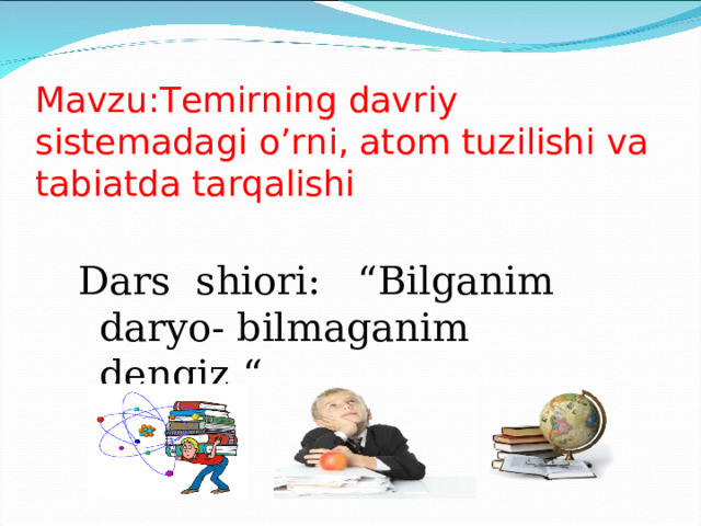 Mavzu:Temirning davriy sistemadagi o’rni, atom tuzilishi va tabiatda tarqalishi Dars shiori: “Bilganim daryo- bilmaganim dengiz “ 