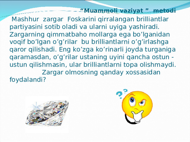               “ Muammoli vaziyat ” metodi    Mashhur zargar Foskarini qirralangan brilliantlar partiyasini sotib oladi va ularni uyiga yashiradi. Zargarning qimmatbaho mollarga ega bo’lganidan voqif bo’lgan o’g’rilar bu brilliantlarni o’g’irlashga qaror qilishadi. Eng ko’zga ko’rinarli joyda turganiga qaramasdan, o’g’rilar ustaning uyini qancha ostun - ustun qilishmasin, ular brilliantlarni topa olishmaydi.   Zargar olmosning qanday xossasidan foydalandi?    