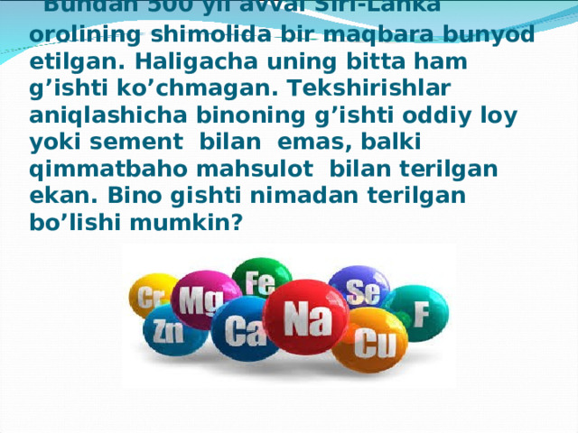  Bundan 500 yil avval Siri-Lanka orolining shimolida bir maqbara bunyod etilgan. Haligacha uning bitta ham g’ishti ko’chmagan. Tekshirishlar aniqlashicha binoning g’ishti oddiy loy yoki sement  bilan  emas, balki qimmatbaho mahsulot  bilan terilgan ekan. Bino gishti nimadan terilgan  bo’lishi mumkin? 