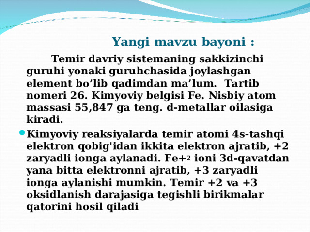  Yangi mavzu bayoni :     Temir davriy sistemaning sakkizinchi guruhi yonaki guruhchasida joylashgan element bo’lib qadimdan ma’lum. Tartib nomeri 26. Kimyoviy belgisi Fe. Nisbiy atom m assasi 55,847 ga teng. d-metallar oilasiga kiradi. Kimyoviy reaksiyalarda temir atomi 4s-tashqi elektron qobig'idan ikkita elektron ajratib, +2 zaryadli ionga aylanadi. Fe+ 2 ioni 3d-qavatdan yana bitta elektronni ajratib, +3 zaryadli ionga aylanishi mumkin. Temir +2 va +3 oksidlanish darajasiga tegishli birikmalar qatorini hosil qiladi  