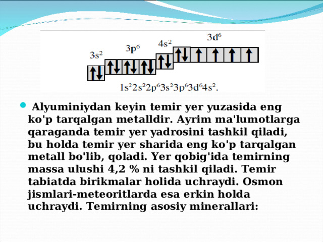  Alyuminiydan keyin temir yer yuzasida eng ko'p tarqalgan metalldir. Ayrim ma'lumotlarga qaraganda temir yer yadrosini tashkil qiladi, bu holda temir yer sharida eng ko'p tarqalgan metall bo'lib, qoladi. Yer qobig'ida temirning massa ulushi 4,2 % ni tashkil qiladi. Temir tabiatda birikmalar holida uchraydi. Osmon jismlari-meteoritlarda esa erkin holda uchraydi. Temirning asosiy minerallari: 