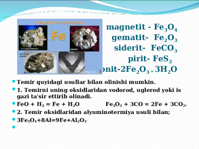  magnetit - Fe 3 O 4  gematit- Fe 2 O 3  siderit- FeCO 3  pirit- FeS 2   limonit-2Fe 2 O 3 * 3H 2 O Temir quyidagi usullar bilan olinishi mumkin. 1. Temirni uning oksidlaridan vodorod, uglerod yoki is gazi ta'sir ettirib olinadi. FeO + H 2 = Fe + H 2 O Fe 2 O 3 + 3CO = 2Fe + 3CO 2 . 2. Temir oksidlaridan alyuminotermiya usuli bilan; 3Fe 3 O 4 +8Al=9Fe+Al 2 O 3     