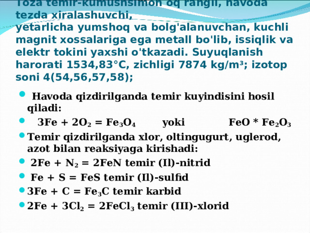 Toza temir-kumushsimon oq rangli, havoda tezda xiralashuvchi,  yetarlicha yumshoq va bolg'alanuvchan, kuchli magnit xossalariga ega metall bo'lib, issiqlik va elektr tokini yaxshi o'tkazadi. Suyuqlanish harorati 1534,83°C, zichligi 7874 kg/m 3 ; izotop soni 4(54,56,57,58);  Havoda qizdirilganda temir kuyindisini hosil qiladi:  3Fe + 2O 2 = Fe 3 O 4 yoki FeO * Fe 2 O 3 Temir qizdirilganda xlor, oltingugurt, uglerod, azot bilan reaksiyaga kirishadi:  2Fe + N 2 = 2FeN temir (Il)-nitrid  Fe + S = FeS temir (Il)-sulfid 3Fe + C = Fe 3 C temir karbid 2Fe + 3Cl 2 = 2FeCl 3 temir (III)-xlorid 
