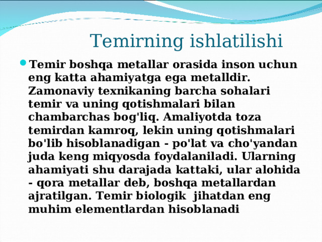  Temirning ishlatilishi Temir boshqa metallar orasida inson uchun eng katta ahamiyatga ega metalldir. Zamonaviy texnikaning barcha sohalari temir va uning qotishmalari bilan chambarchas bog'liq. Amaliyotda toza temirdan kamroq, lekin uning qotishmalari bo'lib hisoblanadigan - po'lat va cho'yandan juda keng miqyosda foydalaniladi. Ularning ahamiyati shu darajada kattaki, ular alohida - qora metallar deb, boshqa metallardan ajratilgan. Temir biologik jihatdan eng muhim elementlardan hisoblanadi 