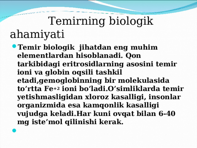  Temirning biologik ahamiyati Temir biologik jihatdan eng muhim elementlardan hisoblanadi. Qon tarkibidagi eritrosidlarning asosini temir ioni va globin oqsili tashkil etadi,gemoglobinning bir molekulasida to’rtta Fe +2 ioni bo’ladi.O’simliklarda temir yetishmasligidan xloroz kasalligi, insonlar organizmida esa kamqonlik kasalligi vujudga keladi.Har kuni ovqat bilan 6-40 mg iste’mol qilinishi kerak.   