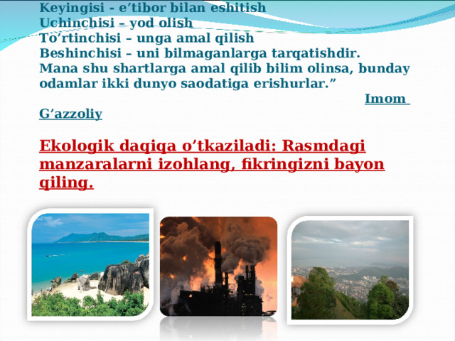 “ Ilmning- boshi jim turish  Keyingisi - e’tibor bilan eshitish  Uchinchisi – yod olish  To’rtinchisi – unga amal qilish  Beshinchisi – uni bilmaganlarga tarqatishdir.  Mana shu shartlarga amal qilib bilim olinsa, bunday odamlar ikki dunyo saodatiga erishurlar.”   Imom G’azzoliy   Ekologik daqiqa o’tkaziladi: Rasmdagi manzaralarni izohlang, fikringizni bayon qiling.   