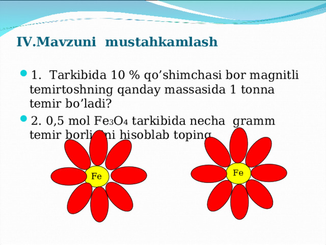 IV.Mavzuni mustahkamlash   1 . Tarkibida 10 % qo’shimchasi bor magnitli temirtoshning qanday massasida 1 tonna temir bo’ladi? 2. 0,5 mol Fe 3 O 4 tarkibida necha gramm temir borligini hisoblab toping. Fe Fe 