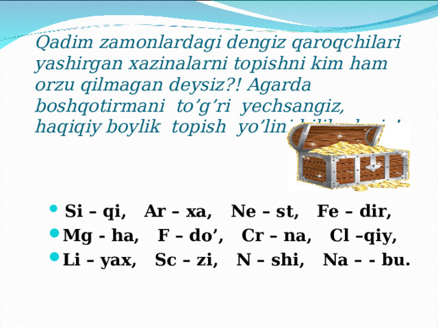  Qadim zamonlardagi dengiz qaroqchilari yashirgan xazinalarni topishni kim ham orzu qilmagan deysiz ?! Agarda boshqotirmani to’g’ri yechsangiz, haqiqiy boylik topish yo’lini bilib olasiz!      Si – qi ,   Ar – xa ,   Ne – st ,   Fe – dir ,  Mg - ha ,   F – do’ ,   Cr – na ,   Cl – qiy ,  Li – yax ,   Sc – zi ,   N – shi ,   Na – - bu .   