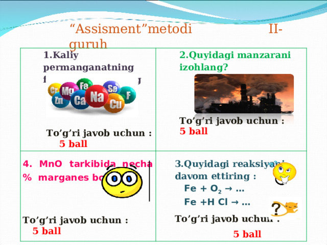 “ Assisment”metodi II-guruh 1.Kaliy permanganatning formulasini toping      To’g’ri javob uchun : 5 ball 2.Quyidagi manzarani izohlang? 4. MnO  tarkibida necha % marganes bor?     To’g’ri javob uchun : 5 ball    To’g’ri javob uchun :  5 ball 3.Quyidagi reaksiyani davom ettiring :  Fe + O 2 → …  Fe +H Cl → … To’g’ri javob uchun :  5 ball 