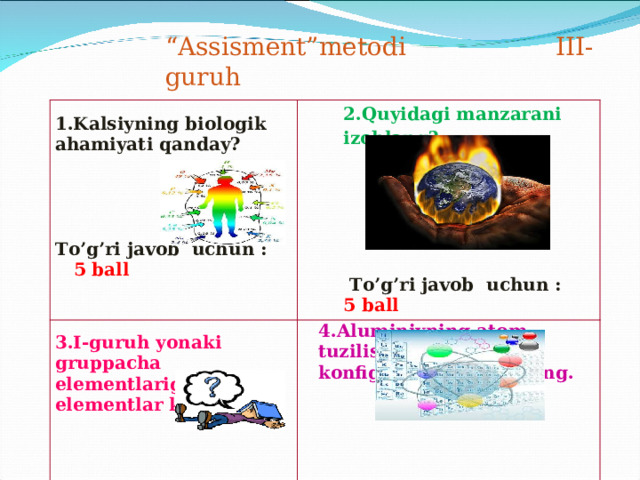 “ Assisment”metodi III-guruh 1.Kalsiyning biologik ahamiyati qanday?     To’g’ri javob uchun :  5 ball 2.Quyidagi manzarani izohlang?        To’g’ri javob uchun : 5 ball 3.I-guruh yonaki gruppacha elementlariga qaysi elementlar kiradi?  4.Aluminiyning atom tuzilishi va elektron konfiguratsiyasini yozing.    To’g’ri javob uchun : 5 ball      To’g’ri javob uchun : 5 ball 