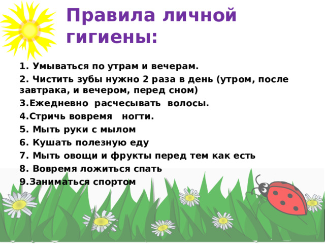 Правила личной гигиены: 1. Умываться по утрам и вечерам. 2. Чистить зубы нужно 2 раза в день (утром, после завтрака, и вечером, перед сном) 3.Ежедневно расчесывать волосы. 4.Стричь вовремя ногти. 5. Мыть руки с мылом 6. Кушать полезную еду 7. Мыть овощи и фрукты перед тем как есть 8. Вовремя ложиться спать 9.Заниматься спортом  