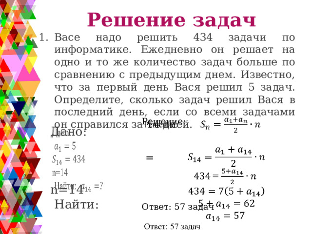 Решение задач Васе надо решить 434 задачи по информатике. Ежедневно он решает на одно и то же количество задач больше по сравнению с предыдущим днем. Известно, что за первый день Вася решил 5 задач. Определите, сколько задач решил Вася в последний день, если со всеми задачами он справился за 14 дней. Решение:    = Ответ: 57 задач   Дано: n=14  Найти: 