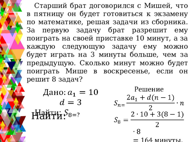 Старший брат договорился с Мишей, что в пятницу он будет готовиться к экзамену по математике, решая задачи из сборника. За первую задачу брат разрешит ему поиграть на своей приставке 10 минут, а за каждую следующую задачу ему можно будет играть на 3 минуты больше, чем за предыдущую. Сколько минут можно будет поиграть Мише в воскресенье, если он решит 8 задач?     Найти: 