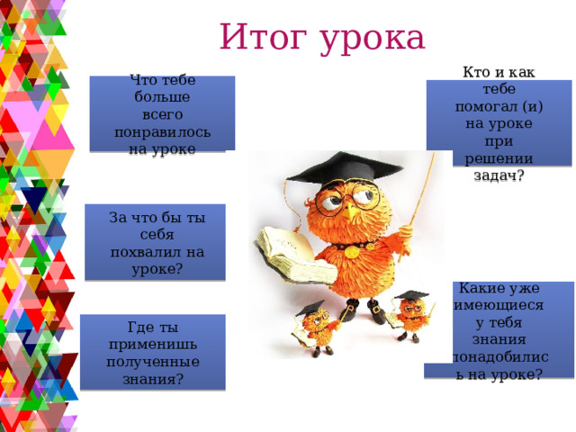Итог урока Что тебе больше всего понравилось на уроке Кто и как тебе помогал (и) на уроке при решении задач? За что бы ты себя похвалил на уроке? Какие уже имеющиеся у тебя знания понадобились на уроке? Где ты применишь полученные знания? 