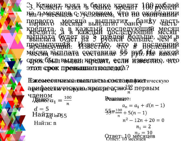 3. Клиент взял в банке кредит 100 рублей на  n  месяцев с условием, что по окончании первого месяца выплатит банку  часть кредита, а в каждый последующий месяц выплата будет на 5 рублей больше, чем в предыдущий. Известно, что в последний месяц выплата составила 55 руб. На какой срок был выдан кредит, если известно, что этот срок превышал полгода?   Ежемесячные выплаты составляют арифметическую прогрессию с первым членом     Решение:   Дано:   Найти: n 55= Ответ: 10 месяцев 